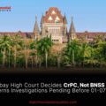 Bombay High Court Decides CrPC, Not BNSS 2023, Governs Investigations Pending Before 01-07-2024